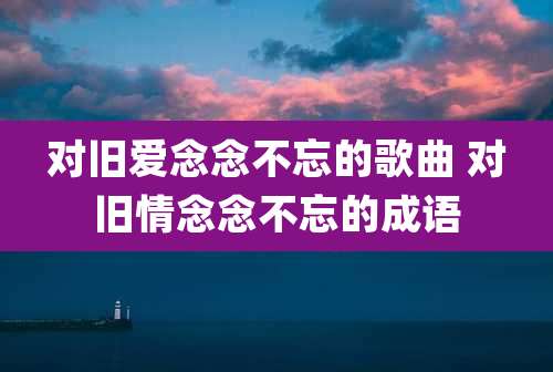对旧爱念念不忘的歌曲 对旧情念念不忘的成语