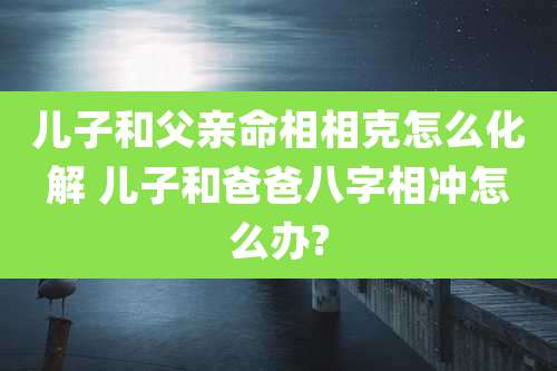 儿子和父亲命相相克怎么化解 儿子和爸爸八字相冲怎么办?
