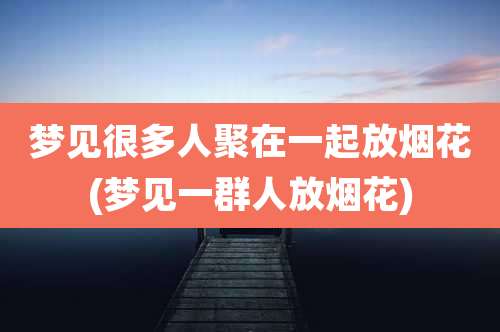 梦见很多人聚在一起放烟花(梦见一群人放烟花)