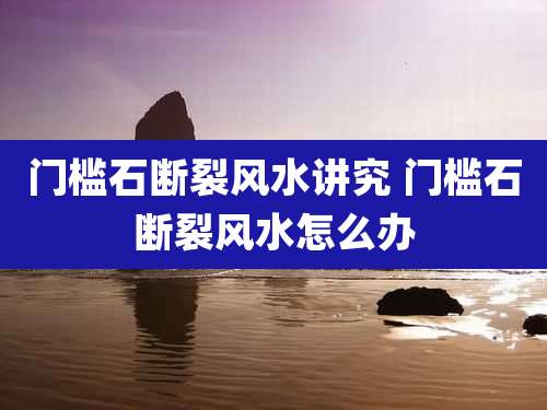 门槛石断裂风水讲究 门槛石断裂风水怎么办