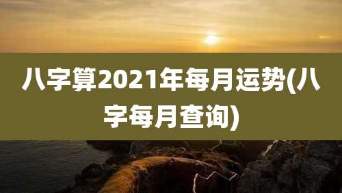 八字算2021年每月运势(八字每月查询)