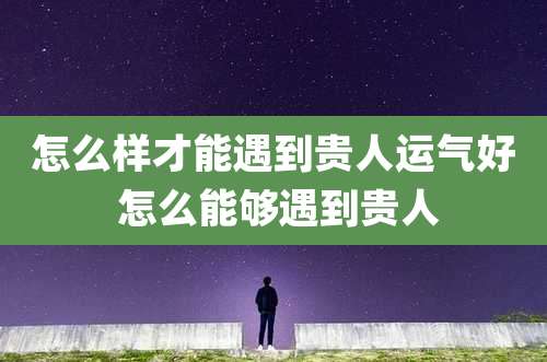 怎么样才能遇到贵人运气好 怎么能够遇到贵人
