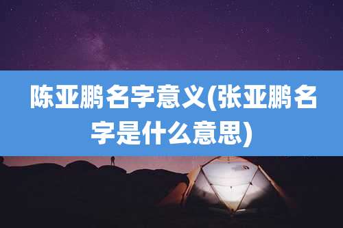 陈亚鹏名字意义(张亚鹏名字是什么意思)