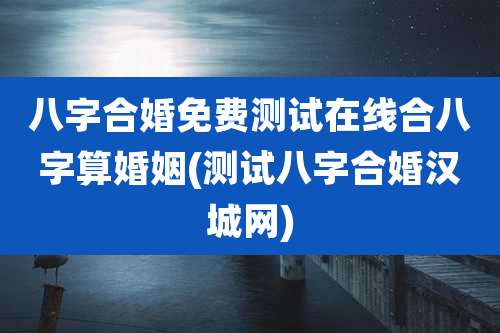 八字合婚免费测试在线合八字算婚姻(测试八字合婚汉城网)