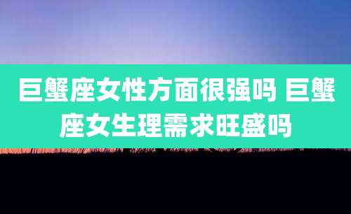 巨蟹座女性方面很强吗 巨蟹座女生理需求旺盛吗