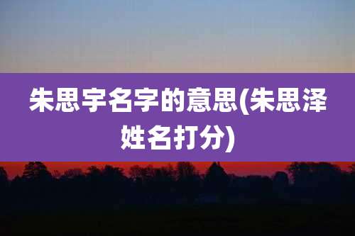 朱思宇名字的意思(朱思泽姓名打分)