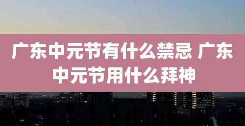 广东中元节有什么禁忌 广东中元节用什么拜神