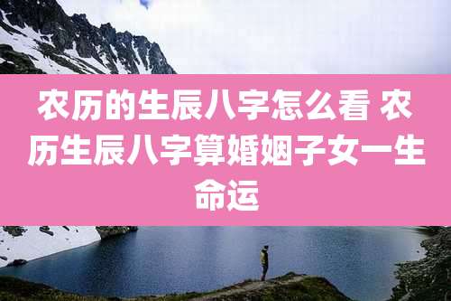 农历的生辰八字怎么看 农历生辰八字算婚姻子女一生命运