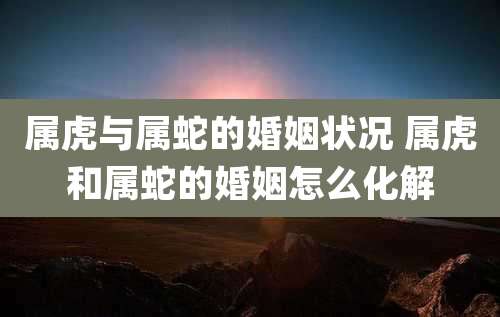 属虎与属蛇的婚姻状况 属虎和属蛇的婚姻怎么化解
