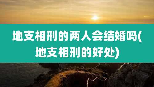 地支相刑的两人会结婚吗(地支相刑的好处)