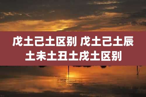 戊土己土区别 戊土己土辰土未土丑土戌土区别