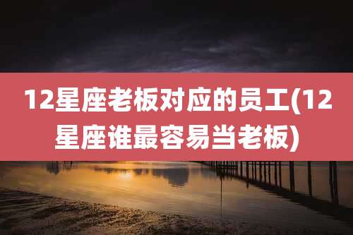 12星座老板对应的员工(12星座谁最容易当老板)