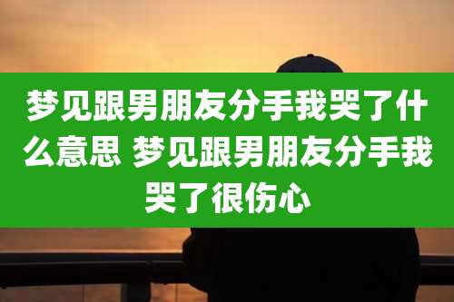 梦见跟男朋友分手我哭了什么意思 梦见跟男朋友分手我哭了很伤心