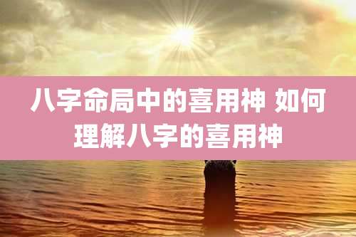 八字命局中的喜用神 如何理解八字的喜用神