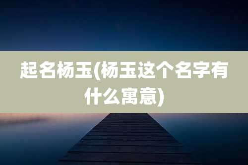起名杨玉(杨玉这个名字有什么寓意)