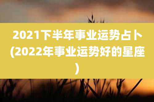 2021下半年事业运势占卜(2022年事业运势好的星座)