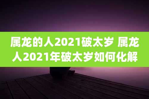 属龙的人2021破太岁 属龙人2021年破太岁如何化解