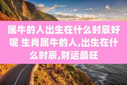 属牛的人出生在什么时辰好呢 生肖属牛的人,出生在什么时辰,财运最旺