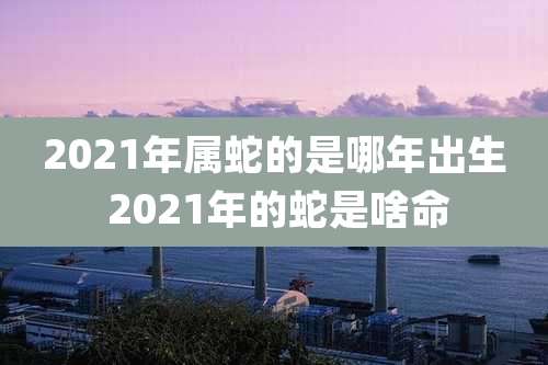 2021年属蛇的是哪年出生 2021年的蛇是啥命