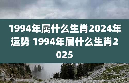 1994年属什么生肖2024年运势 1994年属什么生肖2025