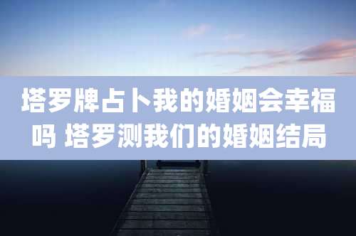 塔罗牌占卜我的婚姻会幸福吗 塔罗测我们的婚姻结局