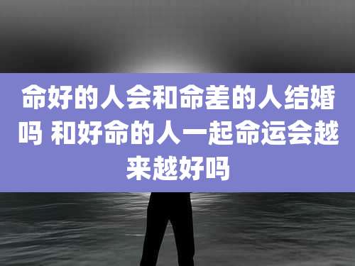 命好的人会和命差的人结婚吗 和好命的人一起命运会越来越好吗