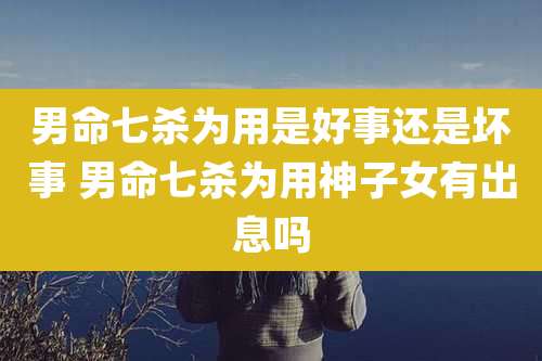 男命七杀为用是好事还是坏事 男命七杀为用神子女有出息吗