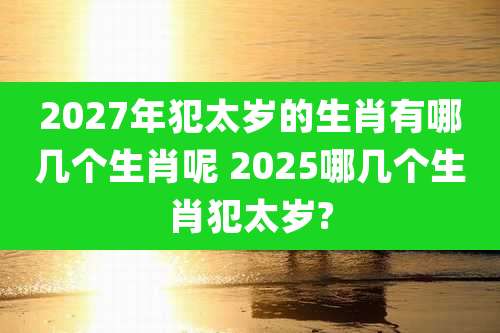 2027年犯太岁的生肖有哪几个生肖呢 2025哪几个生肖犯太岁?