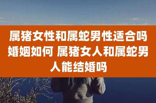 属猪女性和属蛇男性适合吗婚姻如何 属猪女人和属蛇男人能结婚吗