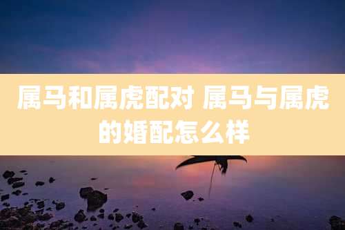 属马和属虎配对 属马与属虎的婚配怎么样