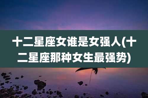 十二星座女谁是女强人(十二星座那种女生最强势)