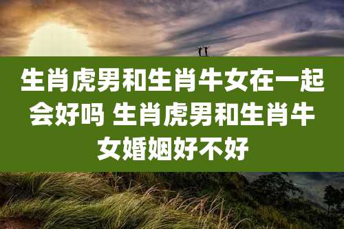 生肖虎男和生肖牛女在一起会好吗 生肖虎男和生肖牛女婚姻好不好