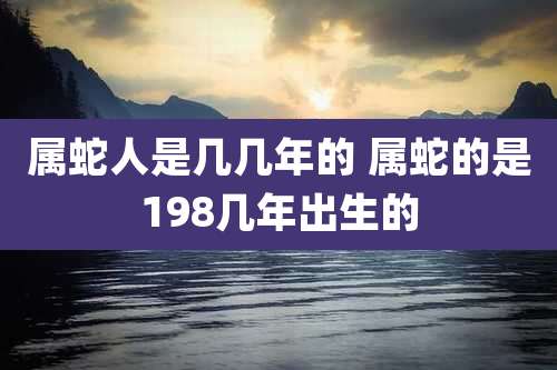 属蛇人是几几年的 属蛇的是198几年出生的