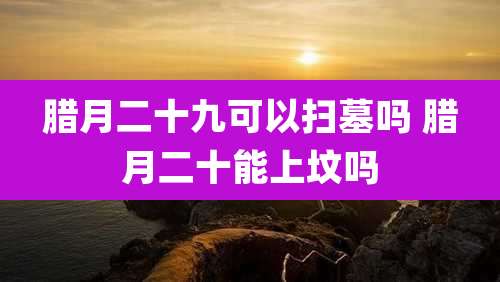 腊月二十九可以扫墓吗 腊月二十能上坟吗