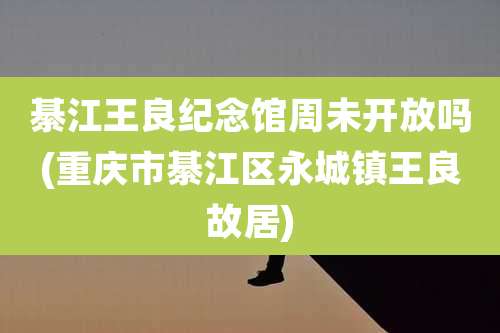 綦江王良纪念馆周未开放吗(重庆市綦江区永城镇王良故居)