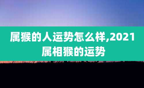 属猴的人运势怎么样,2021 属相猴的运势