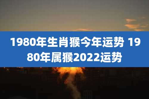 1980年生肖猴今年运势 1980年属猴2022运势