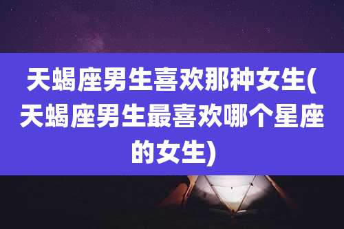 天蝎座男生喜欢那种女生(天蝎座男生最喜欢哪个星座的女生)