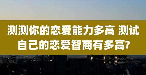 测测你的恋爱能力多高 测试自己的恋爱智商有多高?
