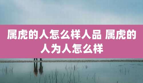 属虎的人怎么样人品 属虎的人为人怎么样