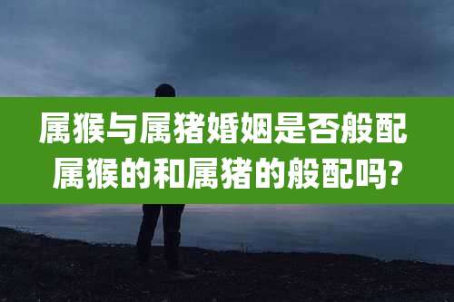 属猴与属猪婚姻是否般配 属猴的和属猪的般配吗?