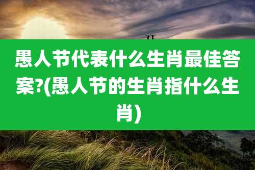 愚人节代表什么生肖最佳答案?(愚人节的生肖指什么生肖)