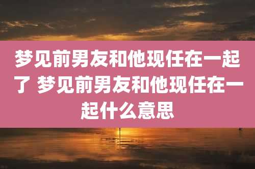 梦见前男友和他现任在一起了 梦见前男友和他现任在一起什么意思