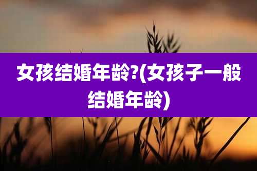 女孩结婚年龄?(女孩子一般结婚年龄)