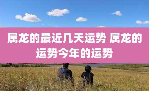 属龙的最近几天运势 属龙的运势今年的运势