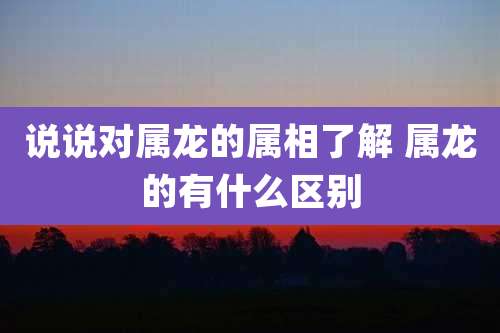 说说对属龙的属相了解 属龙的有什么区别