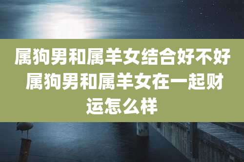 属狗男和属羊女结合好不好 属狗男和属羊女在一起财运怎么样