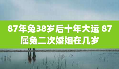 87年兔38岁后十年大运 87属兔二次婚姻在几岁