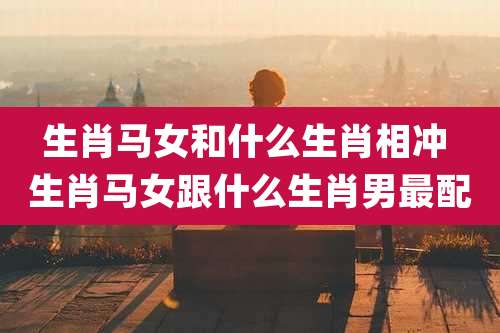 生肖马女和什么生肖相冲 生肖马女跟什么生肖男最配