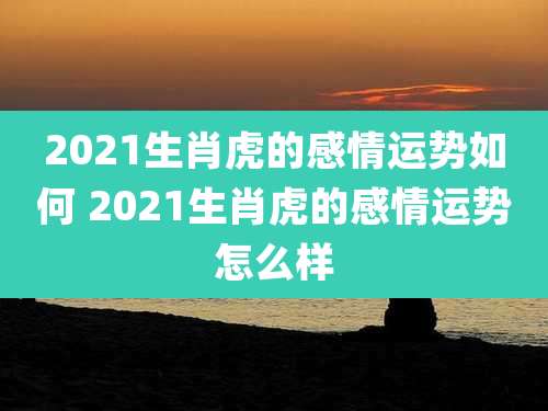 2021生肖虎的感情运势如何 2021生肖虎的感情运势怎么样
